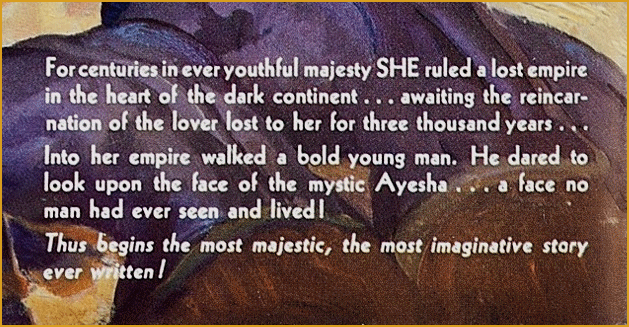 For centuries in ever youthful majesty SHE ruled a lost empire ....
